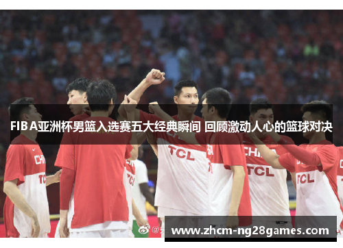 FIBA亚洲杯男篮入选赛五大经典瞬间 回顾激动人心的篮球对决 FIBA亚洲杯男篮入选赛五大经典瞬间 回顾激动人心的篮球对决