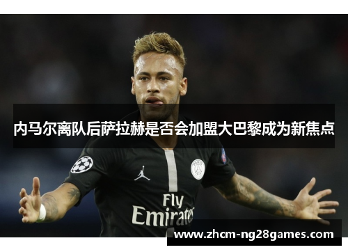 内马尔离队后萨拉赫是否会加盟大巴黎成为新焦点