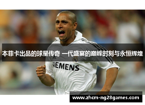 本菲卡出品的球星传奇 一代盛宴的巅峰时刻与永恒辉煌