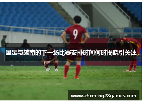 国足与越南的下一场比赛安排时间何时揭晓引关注