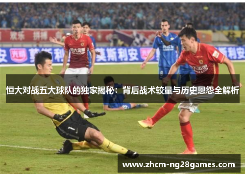 恒大对战五大球队的独家揭秘：背后战术较量与历史恩怨全解析
