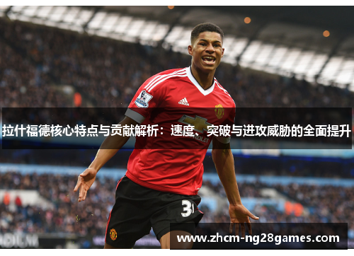 拉什福德核心特点与贡献解析：速度、突破与进攻威胁的全面提升