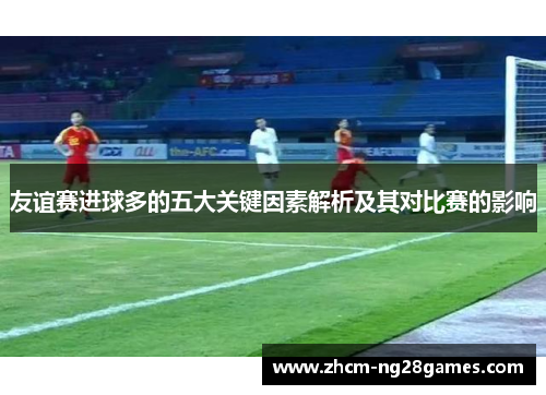 友谊赛进球多的五大关键因素解析及其对比赛的影响