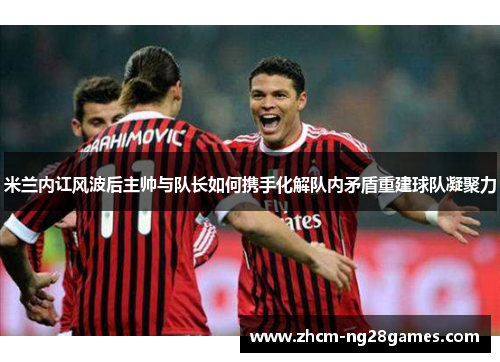 米兰内讧风波后主帅与队长如何携手化解队内矛盾重建球队凝聚力