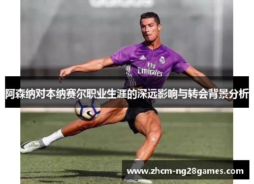 阿森纳对本纳赛尔职业生涯的深远影响与转会背景分析 阿森纳对本纳赛尔职业生涯的深远影响与转会背景分析