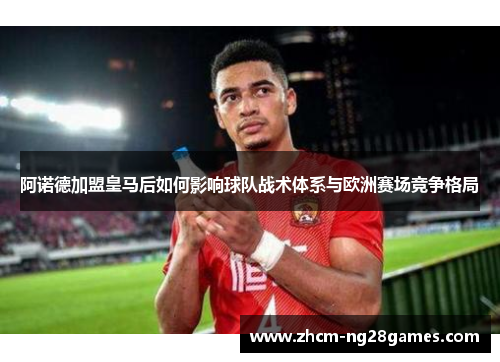 阿诺德加盟皇马后如何影响球队战术体系与欧洲赛场竞争格局 阿诺德加盟皇马后如何影响球队战术体系与欧洲赛场竞争格局