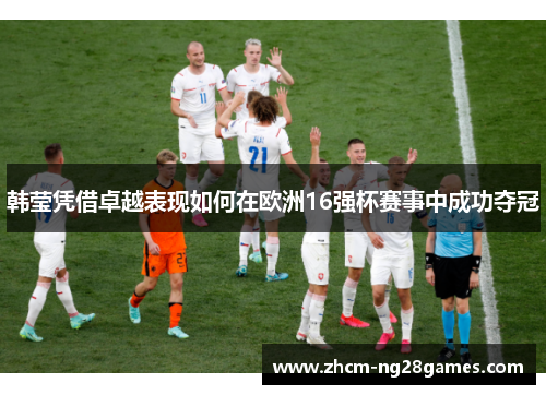 韩莹凭借卓越表现如何在欧洲16强杯赛事中成功夺冠 韩莹凭借卓越表现如何在欧洲16强杯赛事中成功夺冠