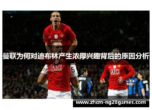 曼联为何对迪布林产生浓厚兴趣背后的原因分析 曼联为何对迪布林产生浓厚兴趣背后的原因分析
