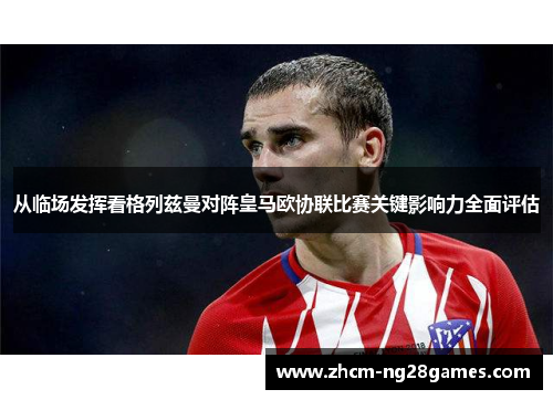 从临场发挥看格列兹曼对阵皇马欧协联比赛关键影响力全面评估 从临场发挥看格列兹曼对阵皇马欧协联比赛关键影响力全面评估