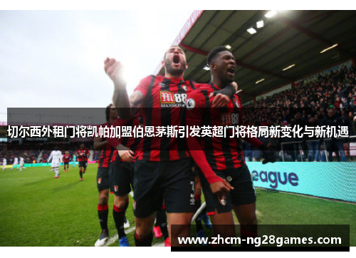 切尔西外租门将凯帕加盟伯恩茅斯引发英超门将格局新变化与新机遇