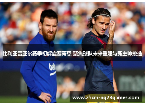 比利亚雷亚尔赛季初解雇塞蒂恩 聚焦球队未来重建与新主帅挑选 比利亚雷亚尔赛季初解雇塞蒂恩 聚焦球队未来重建与新主帅挑选