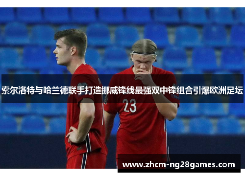 索尔洛特与哈兰德联手打造挪威锋线最强双中锋组合引爆欧洲足坛 索尔洛特与哈兰德联手打造挪威锋线最强双中锋组合引爆欧洲足坛