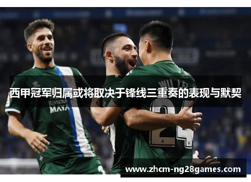 西甲冠军归属或将取决于锋线三重奏的表现与默契